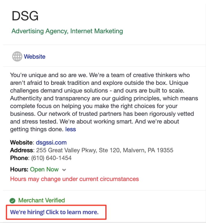 Google My Business recruitment post example  Text:
DSG 
Advertising Agency, Internet Marketing 
Website
You're unique and so are we. We're a team of creative thinkers who aren't afraid to break tradition and explore outside the box. Unique challenges demand unique solutions - and ours are built to scale. Authenticity and transparency are our guiding principles, which means complete focus on helping you make the right choices for your business. Our network of trusted partners has been rigorously vetted and stress tested. We're about working smart. And we're about getting things done. less
Website: dsgssi.com
Address: 255 Great Valley Pkwy, Ste 120, Malvern, PA 19355
Phone: (610) 640-1454
Hours: Open Now
Hours may change under current circumstances
Merchant Verified
We're hiring! Click to learn more.