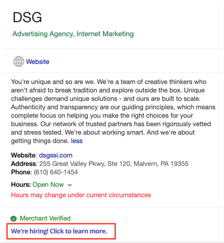 Google My Business recruitment post example

Text:
DSG 
Advertising Agency, Internet Marketing 
Website
You're unique and so are we. We're a team of creative thinkers who aren't afraid to break tradition and explore outside the box. Unique challenges demand unique solutions - and ours are built to scale. Authenticity and transparency are our guiding principles, which means complete focus on helping you make the right choices for your business. Our network of trusted partners has been rigorously vetted and stress tested. We're about working smart. And we're about getting things done. less
Website: dsgssi.com
Address: 255 Great Valley Pkwy, Ste 120, Malvern, PA 19355
Phone: (610) 640-1454
Hours: Open Now
Hours may change under current circumstances
Merchant Verified
We're hiring! Click to learn more.